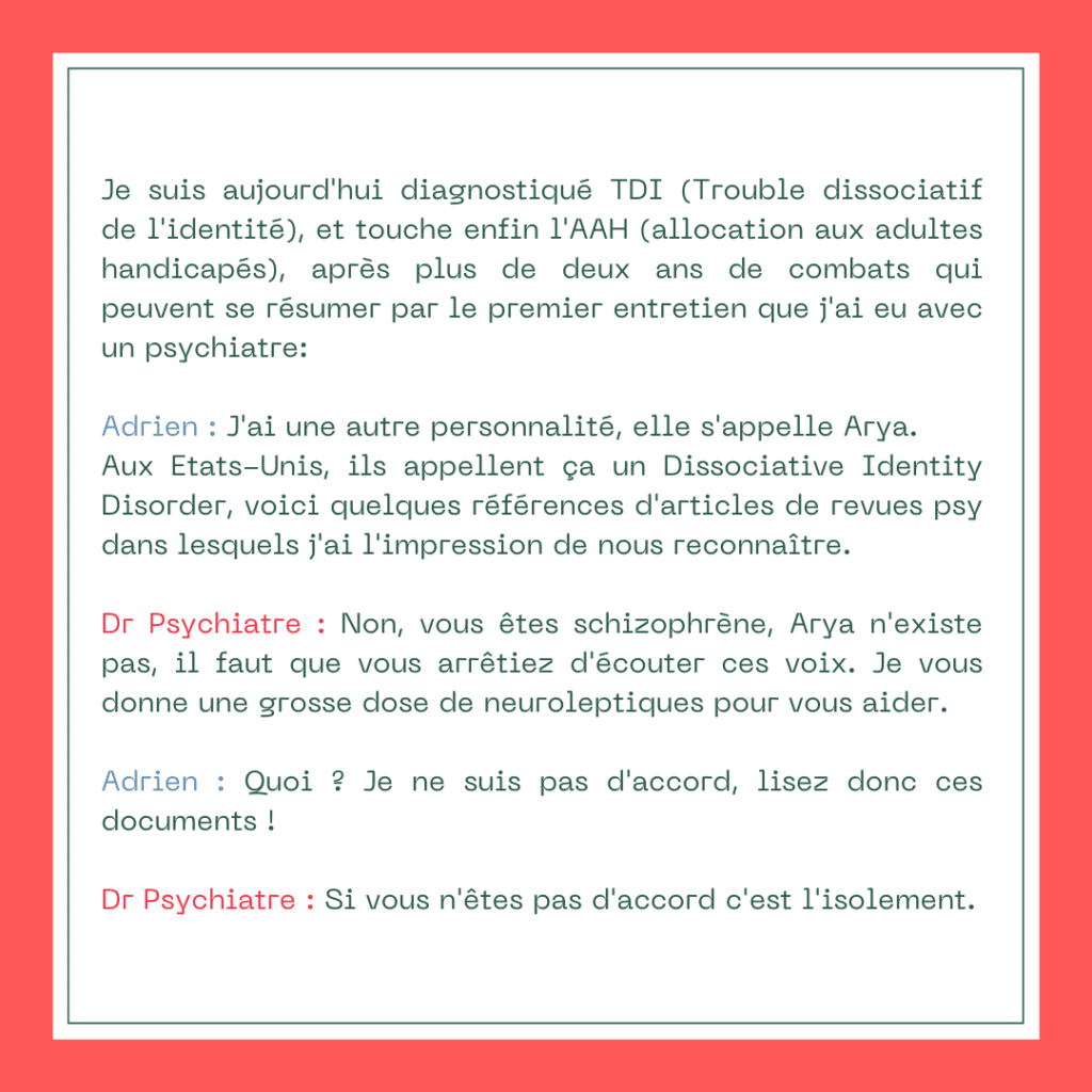Je suis aujourd'hui diagnostiqué TDI (Trouble dissociatif de l'identité), et touche enfin l'AAH (allocation aux adultes handicapés), après plus de deux ans de combats qui peuvent se résumer par le premier entretien que j'ai eu avec un psychiatre :
Adrien : J'ai une autre personnalité, elle s'appelle Arya. Aux Etats-Unis, ils appellent ça un Dissociative Identity Disorder, voici quelques références d'articles de revues psy dans lesquels j'ai l'impression de nous reconnaître.
Dr Psychiatre : Non, vous êtes schizophrène, Arya n'existe pas, il faut que vous arrêtiez d'écouter ces voix. Je vous donne une grosse dose de neuroleptiques pour vous aider.
Adrien : Quoi ? Je ne suis pas d'accord, lisez donc ces documents !
Dr Psychiatre : Si vous n'êtes pas d'accord c'est l'isolement.
